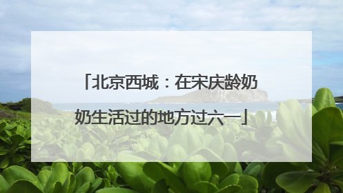 北京西城：在宋庆龄奶奶生活过的地方过六一