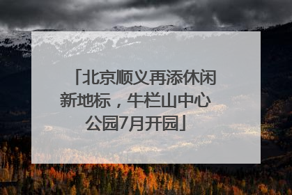 北京顺义再添休闲新地标，牛栏山中心公园7月开园