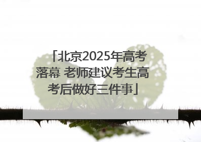 北京2025年高考落幕 老师建议考生高考后做好三件事