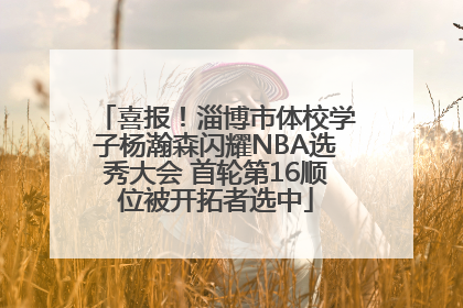 喜报！淄博市体校学子杨瀚森闪耀NBA选秀大会 首轮第16顺位被开拓者选中