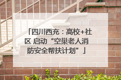 四川西充：高校+社区 启动“空巢老人消防安全帮扶计划”