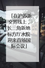 在沪苏浙交界线上，长三角新地标方厅水院迎来首场国际会议
