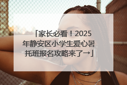 家长必看！2025年静安区小学生爱心暑托班报名攻略来了→