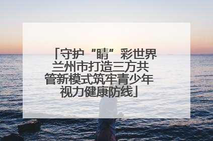 守护“睛”彩世界 兰州市打造三方共管新模式筑牢青少年视力健康防线