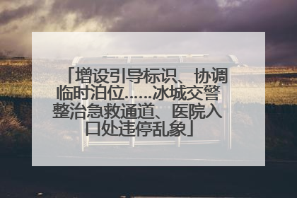 增设引导标识、协调临时泊位……冰城交警整治急救通道、医院入口处违停乱象