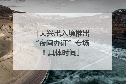 大兴出入境推出“夜间办证”专场！具体时间
