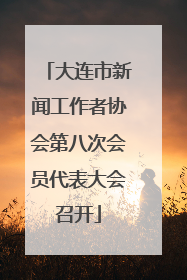 大连市新闻工作者协会第八次会员代表大会召开