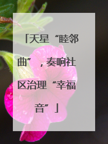 天星“睦邻曲”，奏响社区治理“幸福音”