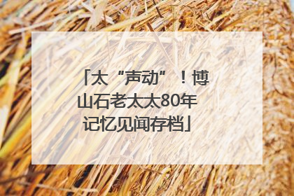 太“声动”！博山石老太太80年记忆见闻存档