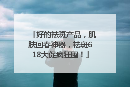 好的祛斑产品，肌肤回春神器，祛斑618大促疯狂囤！