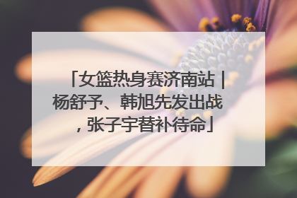 女篮热身赛济南站｜杨舒予、韩旭先发出战，张子宇替补待命