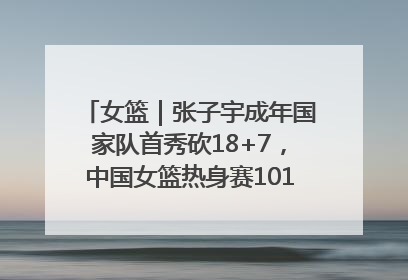 女篮｜张子宇成年国家队首秀砍18+7，中国女篮热身赛101比55大胜波黑