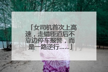 女司机首次上高速，走错匝道后不靠边停车报警，而是一路逆行……