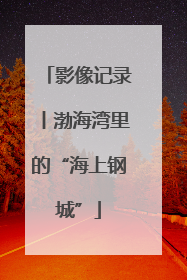 影像记录丨渤海湾里的“海上钢城”