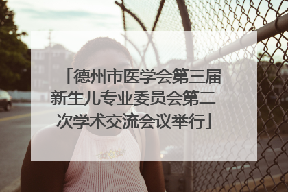德州市医学会第三届新生儿专业委员会第二次学术交流会议举行