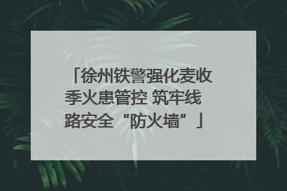 徐州铁警强化麦收季火患管控 筑牢线路安全“防火墙”