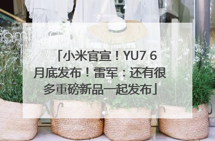 小米官宣！YU7 6月底发布！雷军：还有很多重磅新品一起发布