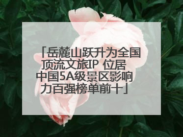 岳麓山跃升为全国顶流文旅IP 位居中国5A级景区影响力百强榜单前十
