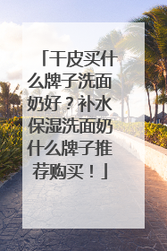 干皮买什么牌子洗面奶好？补水保湿洗面奶什么牌子推荐购买！