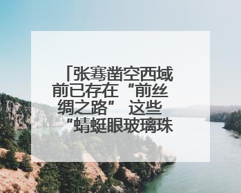 张骞凿空西域前已存在“前丝绸之路” 这些“蜻蜓眼玻璃珠”就是佐证