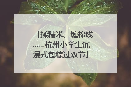揉糯米、缠棉线……杭州小学生沉浸式包粽过双节