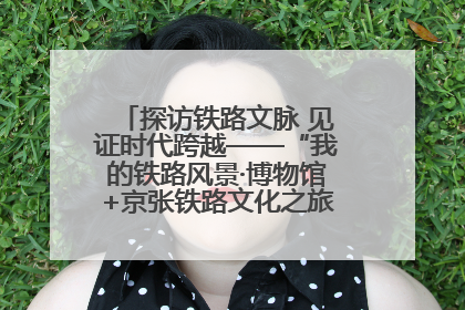 探访铁路文脉 见证时代跨越——“我的铁路风景·博物馆+京张铁路文化之旅”活动在京启动