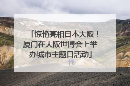 惊艳亮相日本大阪！厦门在大阪世博会上举办城市主题日活动