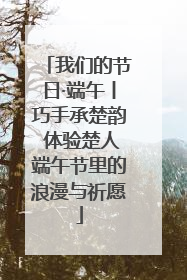 我们的节日·端午丨巧手承楚韵 体验楚人端午节里的浪漫与祈愿