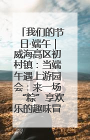 我们的节日·端午｜威海高区初村镇：当端午遇上游园会：来一场“粽”享欢乐的趣味冒险！