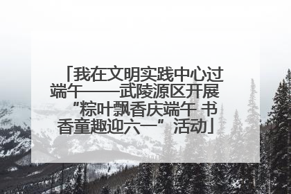 我在文明实践中心过端午——武陵源区开展“粽叶飘香庆端午 书香童趣迎六一”活动