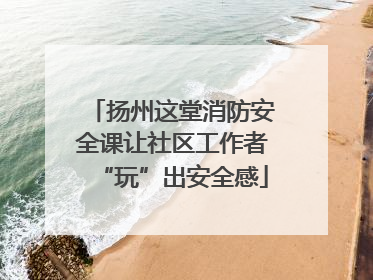 扬州这堂消防安全课让社区工作者“玩”出安全感