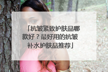 抗皱紧致护肤品哪款好？最好用的抗皱补水护肤品推荐