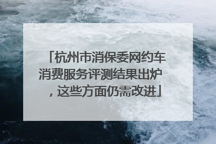 杭州市消保委网约车消费服务评测结果出炉，这些方面仍需改进
