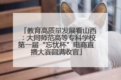 教育高质量发展看山西：大同师范高等专科学校第一届“忘忧杯”电商直播大赛圆满收官