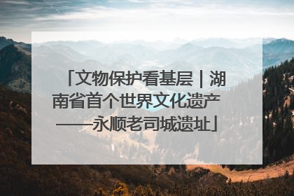 文物保护看基层｜湖南省首个世界文化遗产——永顺老司城遗址