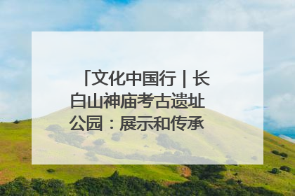 文化中国行｜长白山神庙考古遗址公园：展示和传承多民族文化交融