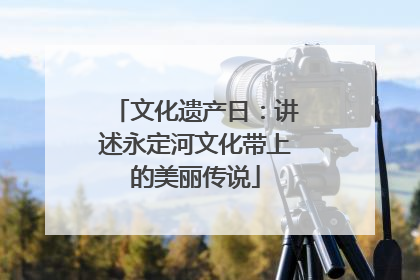 文化遗产日：讲述永定河文化带上的美丽传说