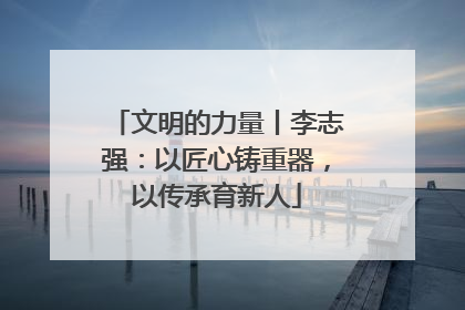 文明的力量丨李志强：以匠心铸重器，以传承育新人