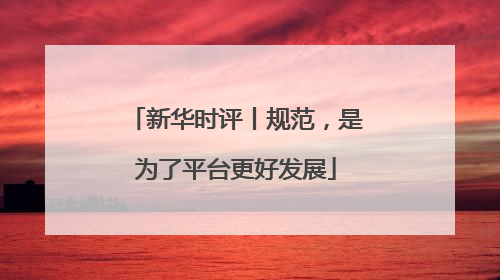 新华时评丨规范，是为了平台更好发展