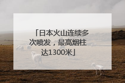日本火山连续多次喷发，最高烟柱达1300米