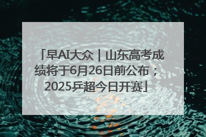 早AI大众｜山东高考成绩将于6月26日前公布；2025乒超今日开赛