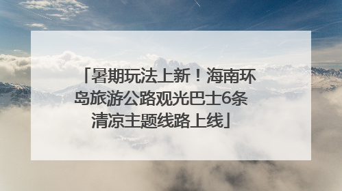暑期玩法上新！海南环岛旅游公路观光巴士6条清凉主题线路上线