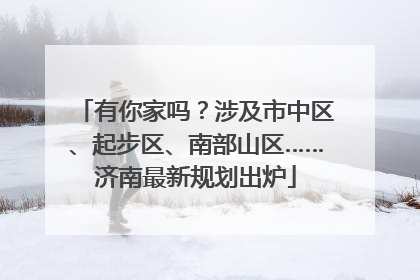 有你家吗？涉及市中区、起步区、南部山区……济南最新规划出炉