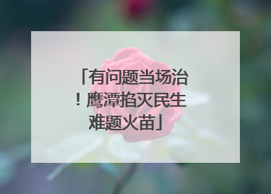 有问题当场治！鹰潭掐灭民生难题火苗