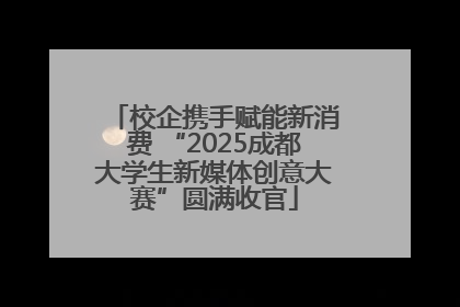 校企携手赋能新消费 “2025成都大学生新媒体创意大赛”圆满收官