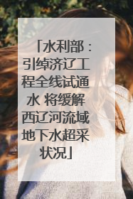 水利部：引绰济辽工程全线试通水 将缓解西辽河流域地下水超采状况
