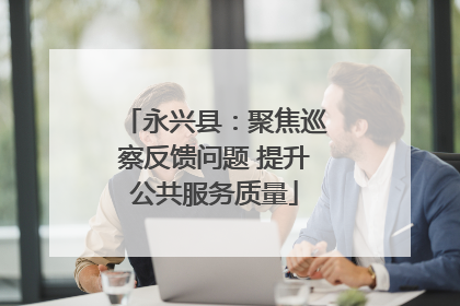 永兴县：聚焦巡察反馈问题 提升公共服务质量