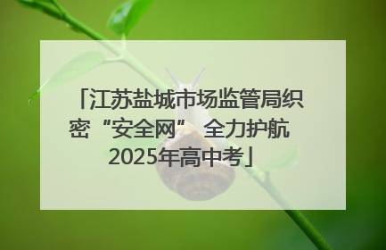 江苏盐城市场监管局织密“安全网” 全力护航2025年高中考