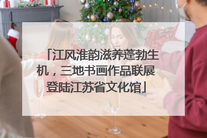 江风淮韵滋养蓬勃生机，三地书画作品联展登陆江苏省文化馆