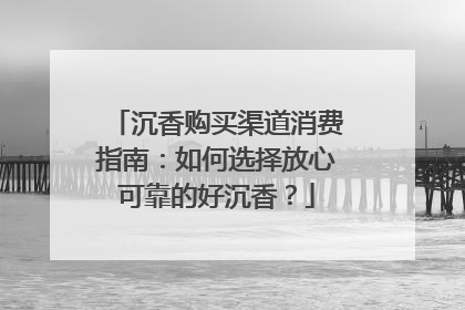 沉香购买渠道消费指南：如何选择放心可靠的好沉香？